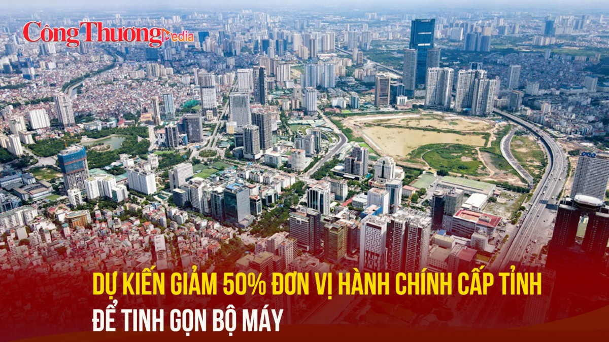 Dự kiến giảm 50% đơn vị hành chính cấp tỉnh để tinh gọn bộ máy