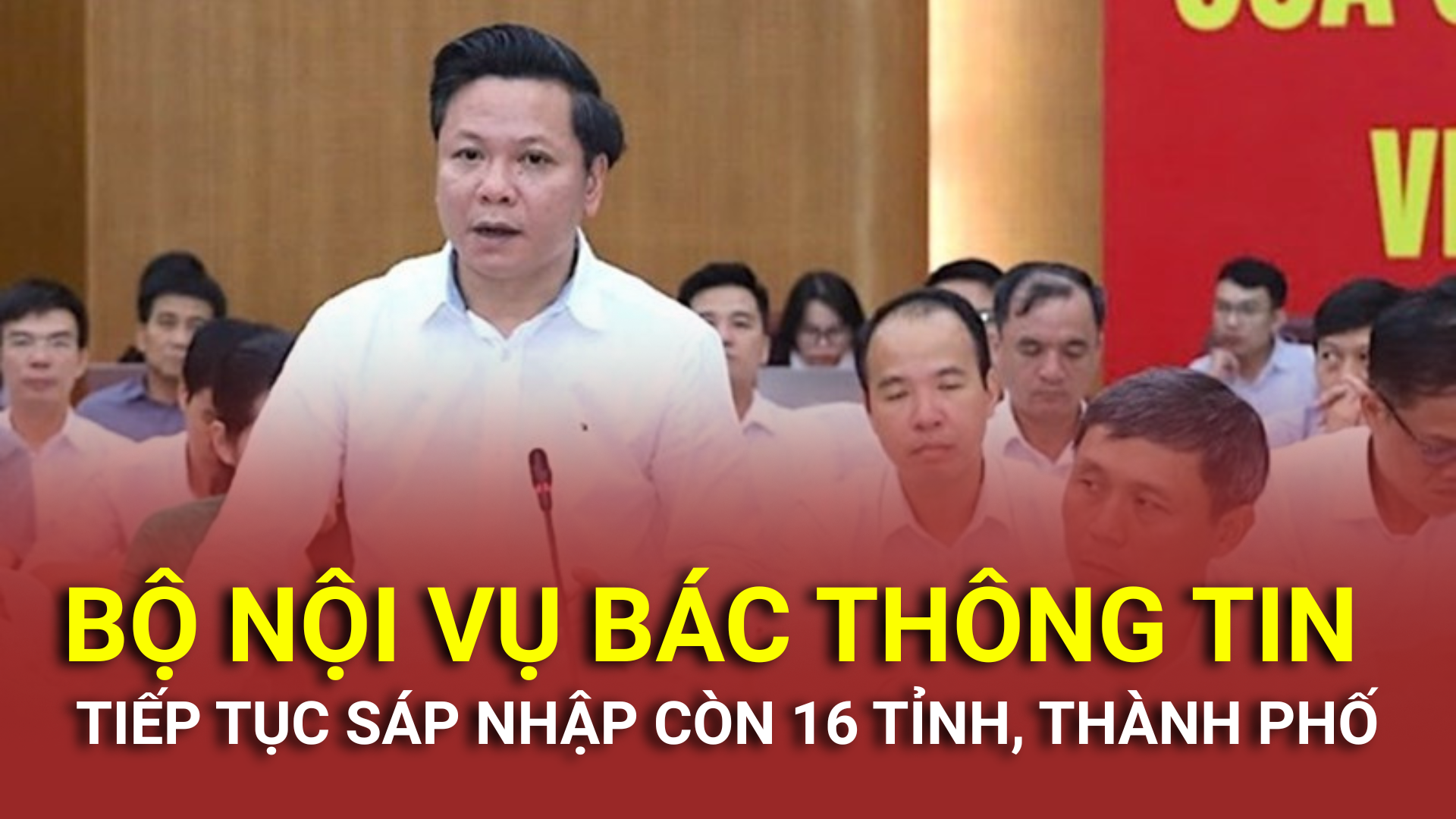 Bộ Nội vụ bác thông tin tiếp tục sáp nhập còn 16 tỉnh, thành phố