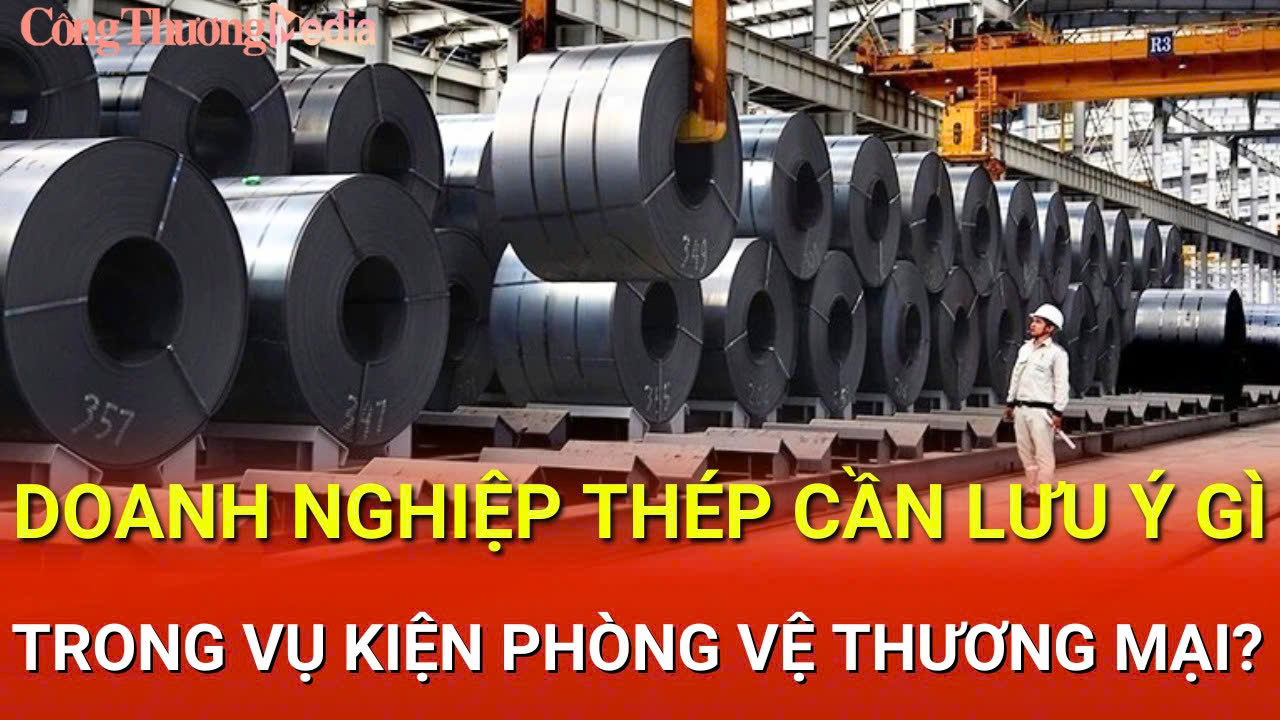 Bản tin Phòng vệ thương mại: Doanh nghiệp thép cần lưu ý gì trong vụ kiện phòng vệ?
