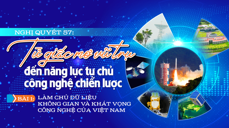Nghị quyết 57: Từ giấc mơ vũ trụ đến năng lực tự chủ công nghệ chiến lược - Bài 1: Làm chủ dữ liệu không gian và khát vọng công nghệ của Việt Nam 