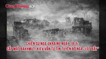 Chiến sự Nga-Ukraine ngày 18/5: Sắp mất Bakhmut, Kiev vẫn tự tin tuyên bố Nga “lọt bẫy”