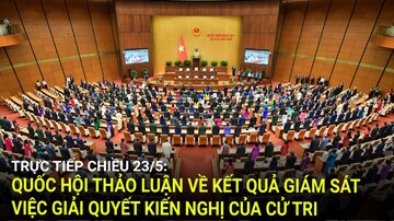 Trực tiếp chiều 23/5: Quốc hội thảo luận về kết quả giám sát việc giải quyết kiến nghị của cử tri