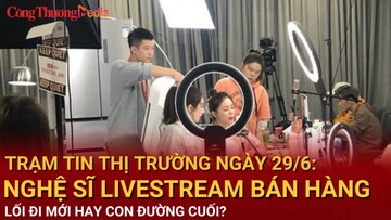 Trạm tin thị trường ngày 29/6: Nghệ sĩ livestream bán hàng: Điểm trọ cuối cùng hay bước ngoặt?