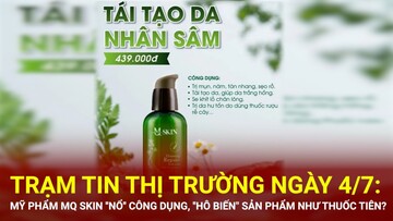 Trạm tin thị trường ngày 4/7: Mỹ phẩm MQ Skin ''nổ'' công dụng, ''hô biến
