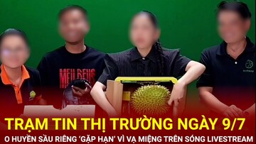 Trạm tin thị trường ngày 9/7: O Huyền Sầu Riêng ‘gặp hạn’ vì vạ miệng trên sóng livestream