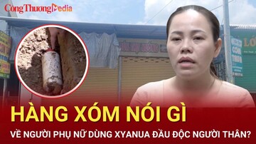 Điểm nóng 24h ngày 11/7: Hàng xóm nói gì người phụ nữ dùng xyanua đầu độc người thân?