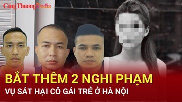 Điểm nóng 24h ngày 12/7: Bắt thêm 2 nghi phạm vụ sát hại cô gái trẻ ở Hà Nội