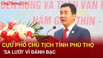 Điểm nóng 24h ngày 31/7: Cựu Phó chủ tịch tỉnh Phú Thọ ‘sa lưới’ vì đánh bạc