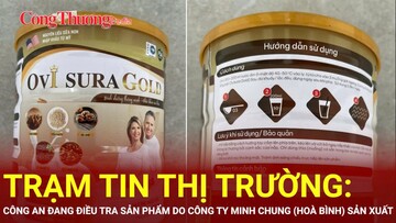 Trạm tin thị trường: Công an điều tra, tìm người mua sản phẩm do Công ty Minh Chung (Hoà Bình) sản xuất