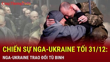 Chiến sự Nga-Ukraine tối 31/12: Nga-Ukraine trao đổi tù binh