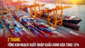 2 tháng, tổng kim ngạch xuất nhập khẩu hàng hóa tăng 12%