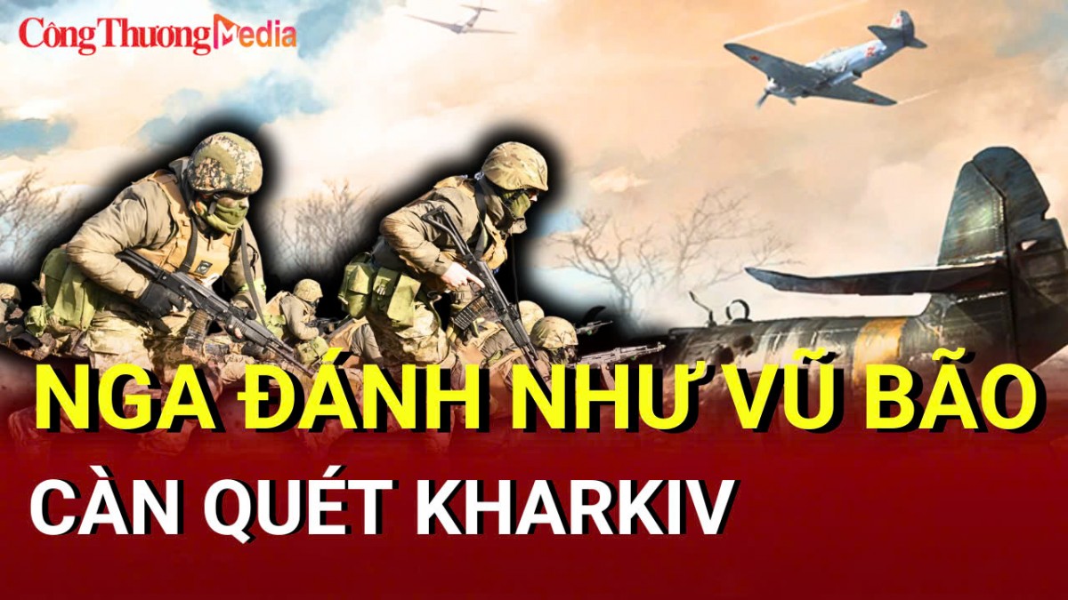 Chiến sự Nga - Ukraine tối 17/5: Nga đánh như vũ bão, càn quét Kharkiv