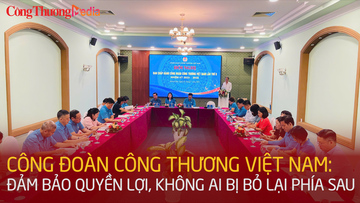Công đoàn Công Thương Việt Nam: Đảm bảo quyền lợi, không ai bị bỏ lại phía sau