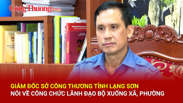 Giám đốc Sở Công Thương Lạng Sơn nói về công chức lãnh đạo Bộ xuống xã, phường