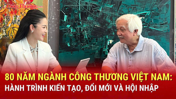 80 năm ngành Công Thương Việt Nam: Hành trình kiến tạo, đổi mới và hội nhập