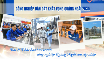Công nghiệp dẫn dắt khát vọng Quảng Ngãi 2030 - Bài 2: Phác họa bức tranh công nghiệp sau sáp nhập