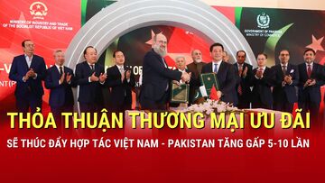 Thỏa thuận Thương mại ưu đãi Việt Nam - Pakistan sẽ thúc đẩy kim ngạch tăng gấp 5-10 lần