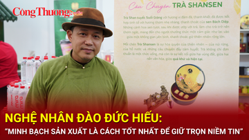 Nghệ nhân Đào Đức Hiếu: Minh bạch sản xuất là cách tốt nhất để giữ trọn niềm tin