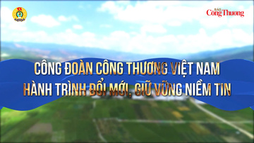 Công đoàn Công Thương Việt Nam: Hành trình đổi mới, giữ vững niềm tin