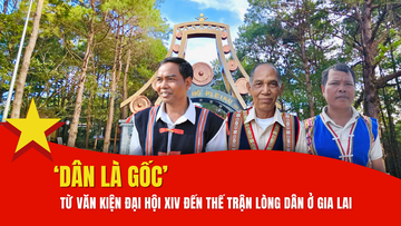 'Dân là gốc': Từ văn kiện Đại hội XIV của Đảng đến thế trận lòng dân ở Gia Lai