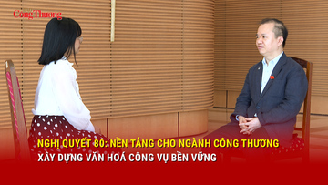 Nghị quyết 80: Nền tảng cho ngành Công Thương xây dựng văn hoá công vụ bền vững