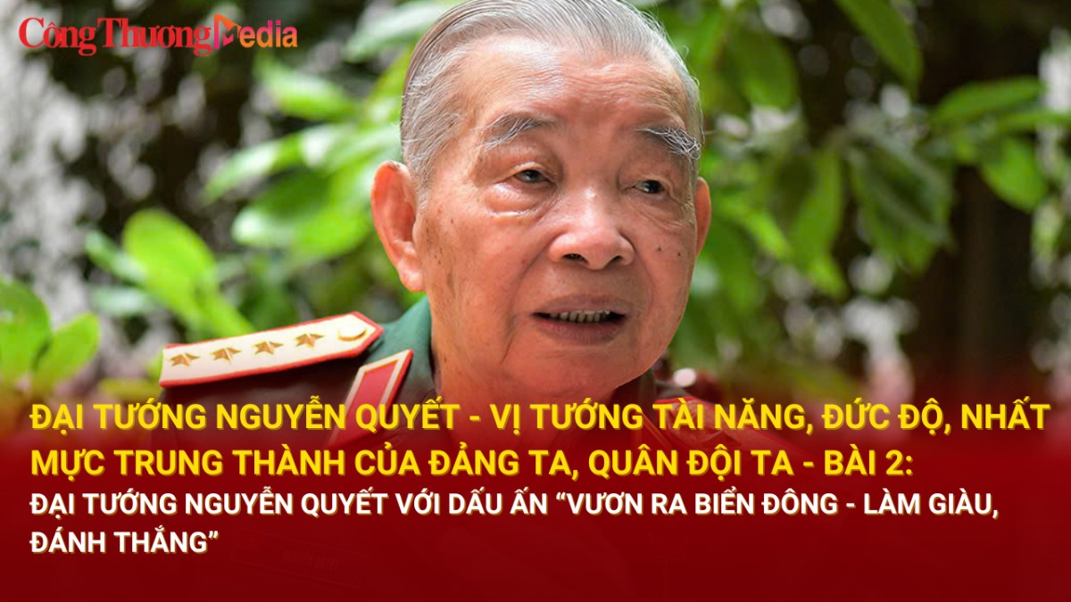 Bài 2: Đại tướng Nguyễn Quyết với dấu ấn “vươn ra Biển Đông - làm giàu, đánh thắng”
